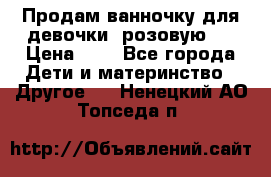 Продам ванночку для девочки (розовую). › Цена ­ 1 - Все города Дети и материнство » Другое   . Ненецкий АО,Топседа п.